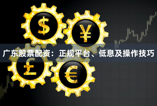 广东股票配资：正规平台、低息及操作技巧